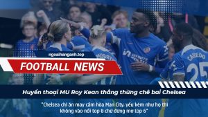 Huyền thoại MU Roy Kean thẳng thừng chê bai Chelsea